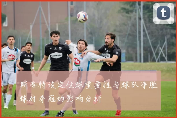 斯洛特谈定位球重要性与球队净胜球对夺冠的影响分析
