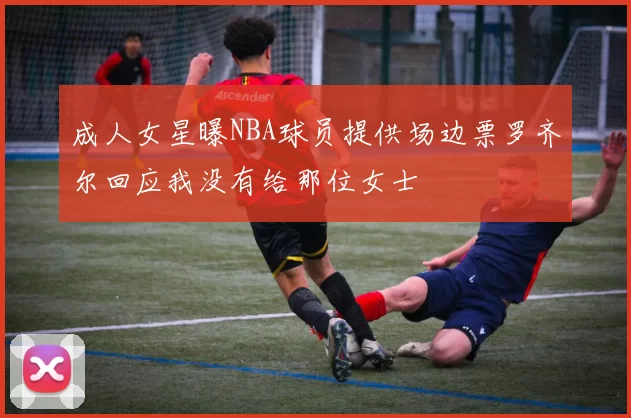 成人女星曝NBA球员提供场边票罗齐尔回应我没有给那位女士