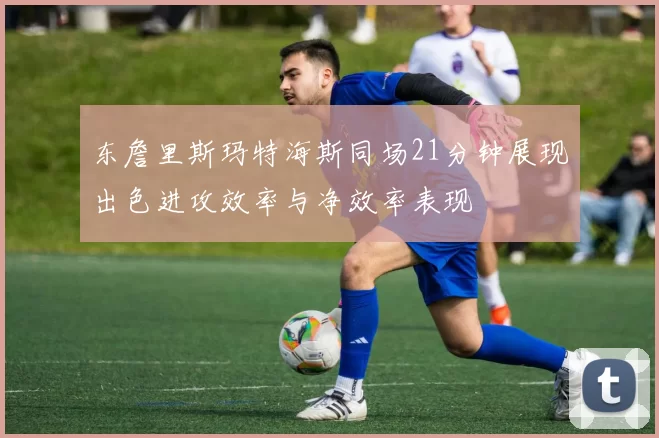 东詹里斯玛特海斯同场21分钟展现出色进攻效率与净效率表现