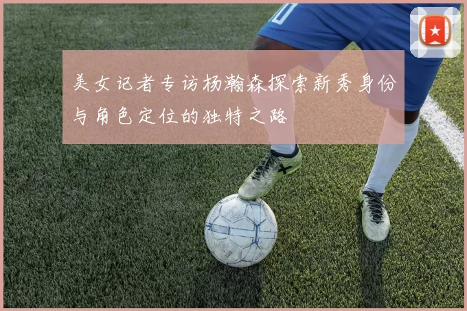 美女记者专访杨瀚森探索新秀身份与角色定位的独特之路