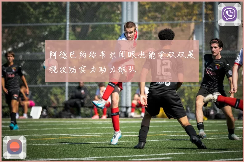 阿德巴约称韦尔闭眼也能拿双双展现攻防实力助力球队