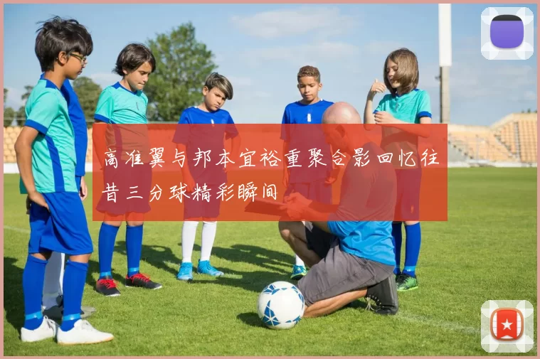 高准翼与邦本宜裕重聚合影回忆往昔三分球精彩瞬间
