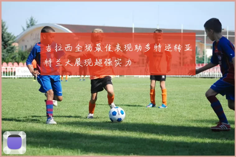 吉拉西全场最佳表现助多特逆转亚特兰大展现超强实力
