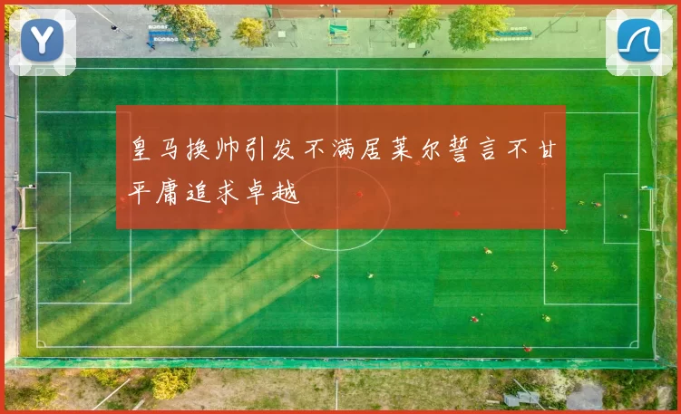 皇马换帅引发不满居莱尔誓言不甘平庸追求卓越