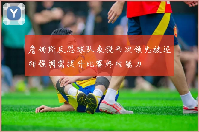 詹姆斯反思球队表现两次领先被逆转强调需提升比赛终结能力