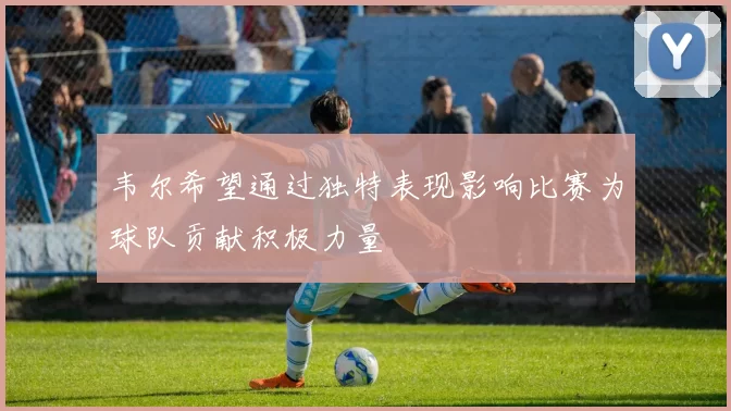 韦尔希望通过独特表现影响比赛为球队贡献积极力量