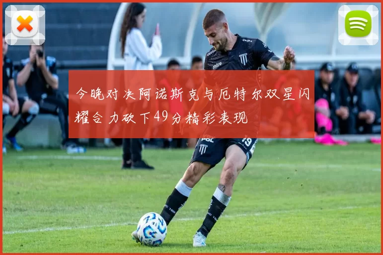 今晚对决阿诺斯克与厄特尔双星闪耀合力砍下49分精彩表现