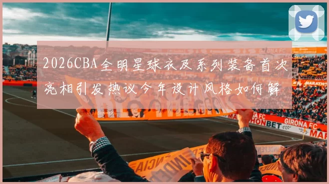 2026CBA全明星球衣及系列装备首次亮相引发热议今年设计风格如何解析