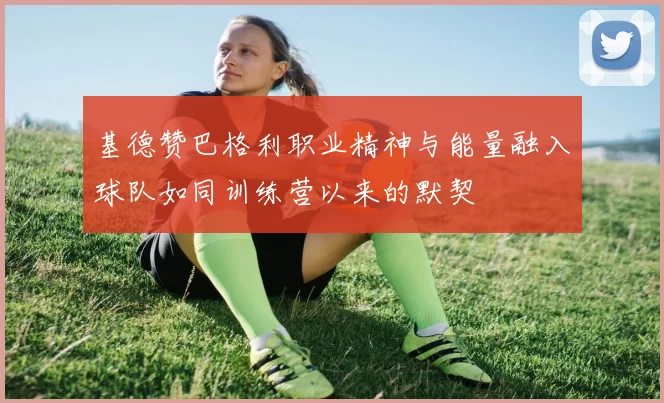基德赞巴格利职业精神与能量融入球队如同训练营以来的默契
