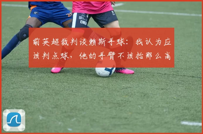 前英超裁判谈赖斯手球：我认为应该判点球，他的手臂不该抬那么高