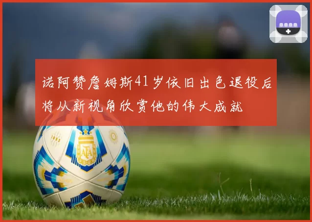 诺阿赞詹姆斯41岁依旧出色退役后将从新视角欣赏他的伟大成就