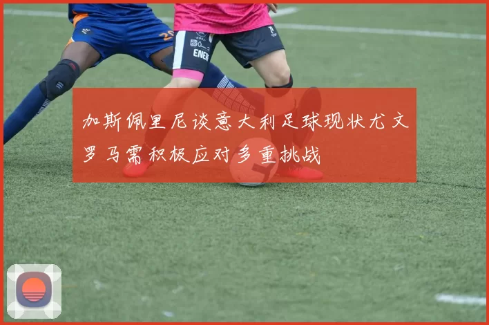 加斯佩里尼谈意大利足球现状尤文罗马需积极应对多重挑战