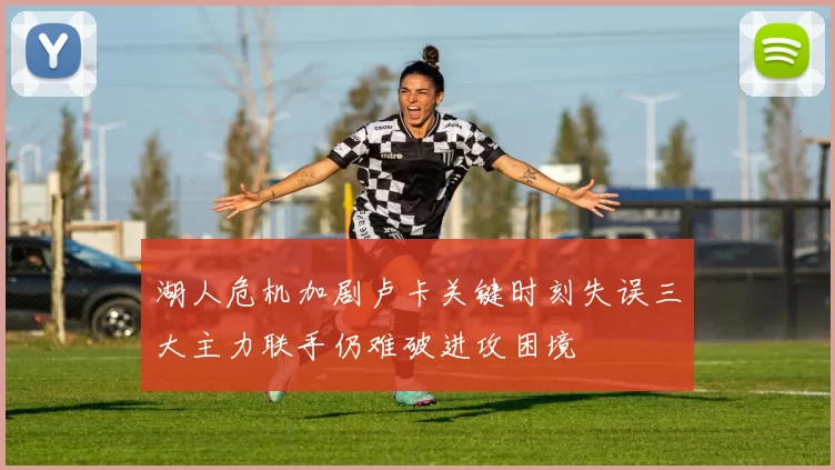 湖人危机加剧卢卡关键时刻失误三大主力联手仍难破进攻困境