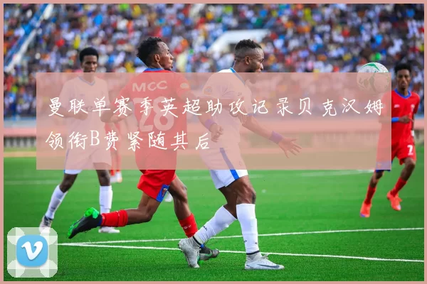 曼联单赛季英超助攻记录贝克汉姆领衔B费紧随其后