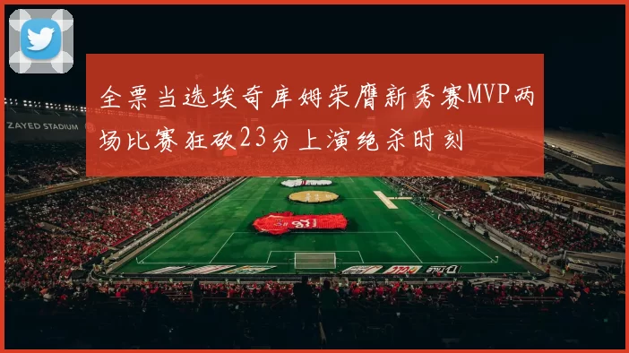 全票当选埃奇库姆荣膺新秀赛MVP两场比赛狂砍23分上演绝杀时刻