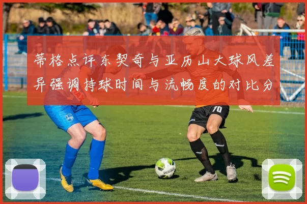 蒂格点评东契奇与亚历山大球风差异强调持球时间与流畅度的对比分析