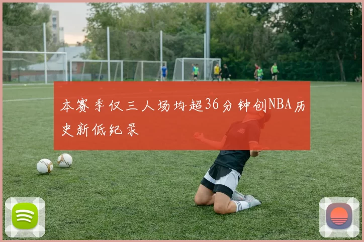 本赛季仅三人场均超36分钟创NBA历史新低纪录