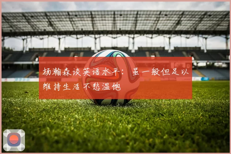 杨瀚森谈英语水平：虽一般但足以维持生活不愁温饱