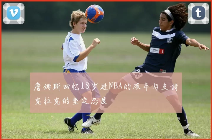 詹姆斯回忆18岁进NBA的艰辛与支持克拉克的坚定态度