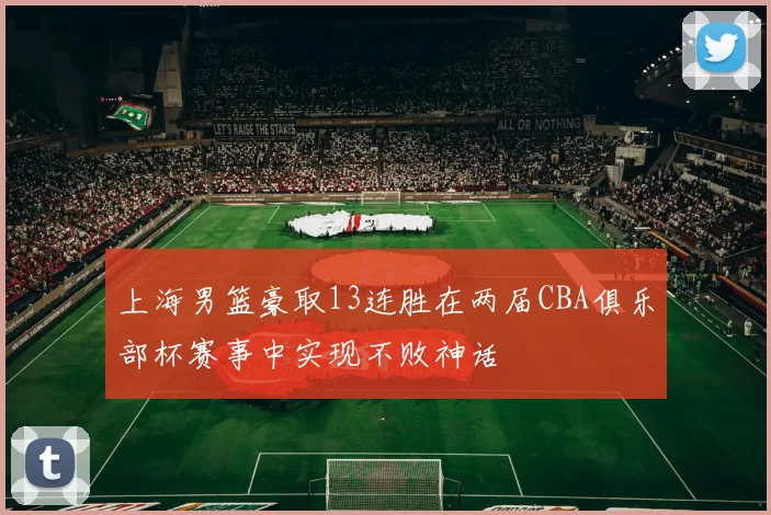 上海男篮豪取13连胜在两届CBA俱乐部杯赛事中实现不败神话