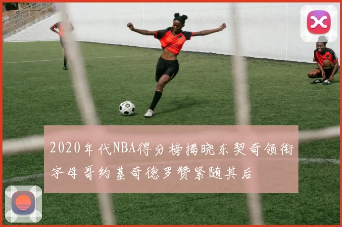 2020年代NBA得分榜揭晓东契奇领衔字母哥约基奇德罗赞紧随其后