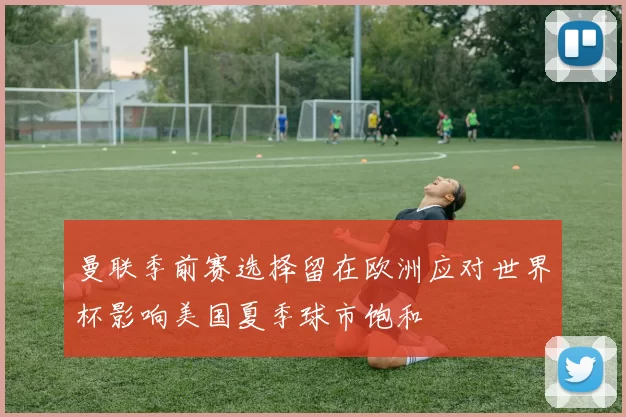 曼联季前赛选择留在欧洲应对世界杯影响美国夏季球市饱和