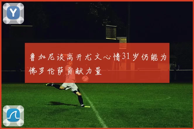 鲁加尼谈离开尤文心情31岁仍能为佛罗伦萨贡献力量