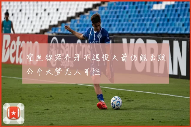 霍里称若乔丹不退役火箭仍能击败公牛大梦无人可挡