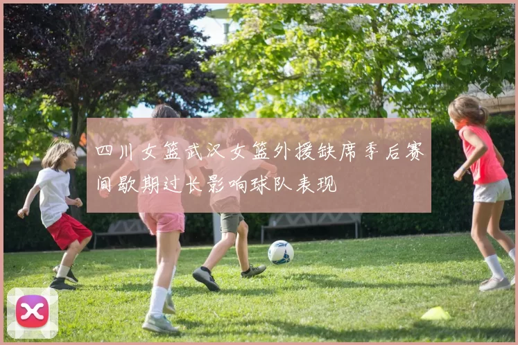 四川女篮武汉女篮外援缺席季后赛间歇期过长影响球队表现